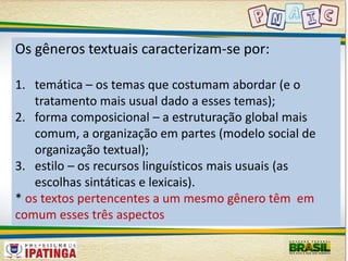 Os gêneros textuais caracterizam-se por: 
1. temática – os temas que costumam abordar (e o 
tratamento mais usual dado a esses temas); 
2. forma composicional – a estruturação global mais 
comum, a organização em partes (modelo social de 
organização textual); 
3. estilo – os recursos linguísticos mais usuais (as 
escolhas sintáticas e lexicais). 
* os textos pertencentes a um mesmo gênero têm em 
comum esses três aspectos 
 