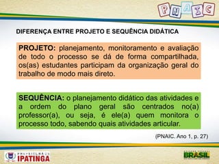 DIFERENÇA ENTRE PROJETO E SEQUÊNCIA DIDÁTICA 
PROJETO: planejamento, monitoramento e avaliação 
de todo o processo se dá de forma compartilhada, 
os(as) estudantes participam da organização geral do 
trabalho de modo mais direto. 
SEQUÊNCIA: o planejamento didático das atividades e 
a ordem do plano geral são centrados no(a) 
professor(a), ou seja, é ele(a) quem monitora o 
processo todo, sabendo quais atividades articular. 
(PNAIC. Ano 1, p. 27) 
 