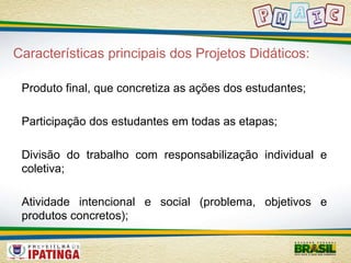 Características principais dos Projetos Didáticos: 
Produto final, que concretiza as ações dos estudantes; 
Participação dos estudantes em todas as etapas; 
Divisão do trabalho com responsabilização individual e 
coletiva; 
Atividade intencional e social (problema, objetivos e 
produtos concretos); 
 