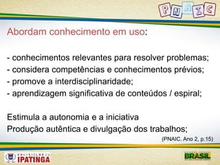 Abordam conhecimento em uso: 
- conhecimentos relevantes para resolver problemas; 
- considera competências e conhecimentos prévios; 
- promove a interdisciplinaridade; 
- aprendizagem significativa de conteúdos / espiral; 
Estimula a autonomia e a iniciativa 
Produção autêntica e divulgação dos trabalhos; 
(PNAIC. Ano 2, p.15) 
 