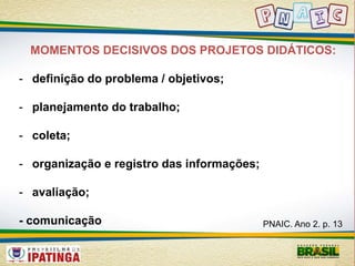 MOMENTOS DECISIVOS DOS PROJETOS DIDÁTICOS: 
- definição do problema / objetivos; 
- planejamento do trabalho; 
- coleta; 
- organização e registro das informações; 
- avaliação; 
- comunicação PNAIC. Ano 2. p. 13 
 