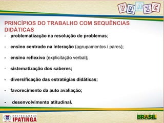 PRINCÍPIOS DO TRABALHO COM SEQUÊNCIAS 
DIDÁTICAS 
- problematização na resolução de problemas; 
- ensino centrado na interação (agrupamentos / pares); 
- ensino reflexivo (explicitação verbal); 
- sistematização dos saberes; 
- diversificação das estratégias didáticas; 
- favorecimento da auto avaliação; 
- desenvolvimento atitudinal. 
 