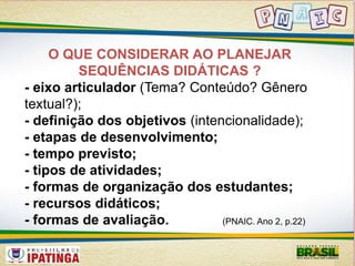O QUE CONSIDERAR AO PLANEJAR 
SEQUÊNCIAS DIDÁTICAS ? 
- eixo articulador (Tema? Conteúdo? Gênero 
textual?); 
- definição dos objetivos (intencionalidade); 
- etapas de desenvolvimento; 
- tempo previsto; 
- tipos de atividades; 
- formas de organização dos estudantes; 
- recursos didáticos; 
- formas de avaliação. (PNAIC. Ano 2, p.22) 
 