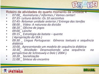 Roteiro de atividades do quarto momento da unidade 4 
• 07:00_ Assinaturas / informes / Vamos cantar! 
• 07:35- Leitura deleite: Os 10 sacizinhos 
• 07:45- Retomar unidade anterior / Entrega das tarefas 
• 08:00 _ Vídeo: A natureza da divisão 
• 08:20 _ Oficina de jogos 
• 09:00_ Lanche 
• 09:15 _ Estratégia da batata – quente 
• ( Apropriação do SEA ) 
• 09:30 _ Língua Portuguesa: Gêneros textuais e sequência 
didática 
• 10:00_ Apresentando um modelo de sequência didática 
• 10:30_ Atividade: Desenvolvendo uma sequência na 
perspectiva de Schneuwly e Dolz ( 2004 ). 
• 10:20 _ Socialização 
• 11:00 _ Síntese do encontro 
 