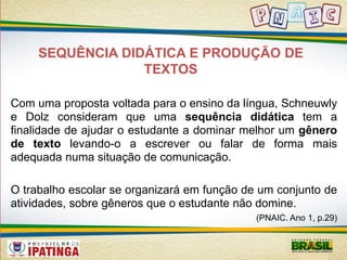SEQUÊNCIA DIDÁTICA E PRODUÇÃO DE 
TEXTOS 
Com uma proposta voltada para o ensino da língua, Schneuwly 
e Dolz consideram que uma sequência didática tem a 
finalidade de ajudar o estudante a dominar melhor um gênero 
de texto levando-o a escrever ou falar de forma mais 
adequada numa situação de comunicação. 
O trabalho escolar se organizará em função de um conjunto de 
atividades, sobre gêneros que o estudante não domine. 
(PNAIC. Ano 1, p.29) 
 