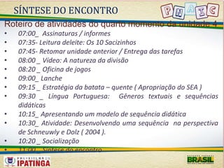 SÍNTESE DO ENCONTRO 
Roteiro de atividades do quarto momento da unidade 4 
• 07:00_ Assinaturas / informes 
• 07:35- Leitura deleite: Os 10 Sacizinhos 
• 07:45- Retomar unidade anterior / Entrega das tarefas 
• 08:00 _ Vídeo: A natureza da divisão 
• 08:20 _ Oficina de jogos 
• 09:00_ Lanche 
• 09:15 _ Estratégia da batata – quente ( Apropriação do SEA ) 
• 09:30 _ Língua Portuguesa: Gêneros textuais e sequências 
didáticas 
• 10:15_ Apresentando um modelo de sequência didática 
• 10:30_ Atividade: Desenvolvendo uma sequência na perspectiva 
de Schneuwly e Dolz ( 2004 ). 
• 10:20 _ Socialização 
• 11:00 _ Síntese do encontro 
 