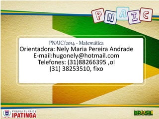 PNAIC/2014 - Matemática 
Orientadora: Nely Maria Pereira Andrade 
E-mail:hugonely@hotmail.com 
Telefones: (31)88266395 ,oi 
(31) 38253510, fixo 
 