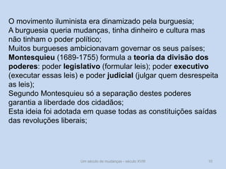 Um século de mudanças - século XVIII 10
O movimento iluminista era dinamizado pela burguesia;
A burguesia queria mudanças, tinha dinheiro e cultura mas
não tinham o poder político;
Muitos burgueses ambicionavam governar os seus países;
Montesquieu (1689-1755) formula a teoria da divisão dos
poderes: poder legislativo (formular leis); poder executivo
(executar essas leis) e poder judicial (julgar quem desrespeita
as leis);
Segundo Montesquieu só a separação destes poderes
garantia a liberdade dos cidadãos;
Esta ideia foi adotada em quase todas as constituições saídas
das revoluções liberais;
 