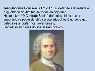 Um século de mudanças - século XVIII 11
Jean-Jacques Rousseau (1712-1778), defende a liberdade e
a igualdade de direitos de todos os cidadãos;
No seu livro “O Contrato Social” defende a ideia que a
soberania (o poder de dirigir a sociedade) está no povo que
delega esse poder nos governantes;
São estas as bases do liberalismo político;
 