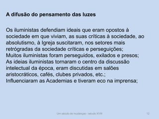 Um século de mudanças - século XVIII 12
A difusão do pensamento das luzes
Os iluministas defendiam ideais que eram opostos à
sociedade em que viviam, as suas críticas à sociedade, ao
absolutismo, à Igreja suscitaram, nos setores mais
retrógradas da sociedade críticas e perseguições;
Muitos iluministas foram perseguidos, exilados e presos;
As ideias iluministas tornaram o centro da discussão
intelectual da época, eram discutidas em salões
aristocráticos, cafés, clubes privados, etc.;
Influenciaram as Academias e tiveram eco na imprensa;
 