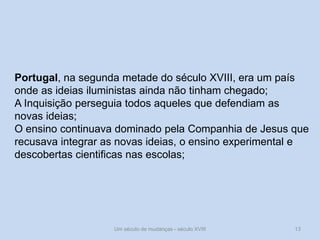 Um século de mudanças - século XVIII 13
Portugal, na segunda metade do século XVIII, era um país
onde as ideias iluministas ainda não tinham chegado;
A Inquisição perseguia todos aqueles que defendiam as
novas ideias;
O ensino continuava dominado pela Companhia de Jesus que
recusava integrar as novas ideias, o ensino experimental e
descobertas cientificas nas escolas;
 