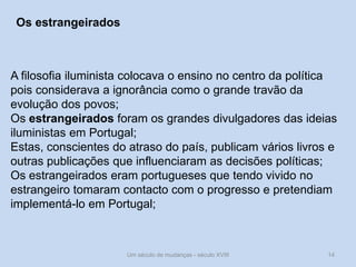 Um século de mudanças - século XVIII 14
Os estrangeirados
A filosofia iluminista colocava o ensino no centro da política
pois considerava a ignorância como o grande travão da
evolução dos povos;
Os estrangeirados foram os grandes divulgadores das ideias
iluministas em Portugal;
Estas, conscientes do atraso do país, publicam vários livros e
outras publicações que influenciaram as decisões políticas;
Os estrangeirados eram portugueses que tendo vivido no
estrangeiro tomaram contacto com o progresso e pretendiam
implementá-lo em Portugal;
 