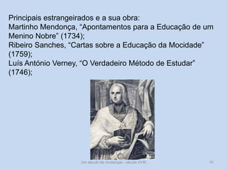 Um século de mudanças - século XVIII 15
Principais estrangeirados e a sua obra:
Martinho Mendonça, “Apontamentos para a Educação de um
Menino Nobre” (1734);
Ribeiro Sanches, “Cartas sobre a Educação da Mocidade”
(1759);
Luís António Verney, “O Verdadeiro Método de Estudar”
(1746);
 