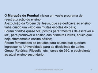 Um século de mudanças - século XVIII 16
O Marquês de Pombal iniciou um vasto programa de
reestruturação do ensino;
A expulsão da Ordem de Jesus, que se dedicava ao ensino,
tinha criado um vazio em muitas escolas do país;
Foram criados quase 500 postos para “mestres de escrever e
ler”, para promover o ensino das primeiras letras, aquilo que
hoje chamamos o ensino básico;
Foram fomentados os estudos para alunos que queriam
ingressar na Universidade para as disciplinas de Latim,
Grego, Retórica, Filosofia, etc., cerca de 360, o equivalente
ao atual ensino secundário;
 