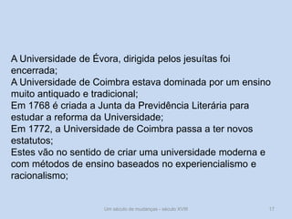 Um século de mudanças - século XVIII 17
A Universidade de Évora, dirigida pelos jesuítas foi
encerrada;
A Universidade de Coimbra estava dominada por um ensino
muito antiquado e tradicional;
Em 1768 é criada a Junta da Previdência Literária para
estudar a reforma da Universidade;
Em 1772, a Universidade de Coimbra passa a ter novos
estatutos;
Estes vão no sentido de criar uma universidade moderna e
com métodos de ensino baseados no experiencialismo e
racionalismo;
 