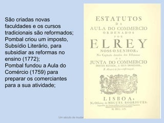 Um século de mudanças - século XVIII 18
São criadas novas
faculdades e os cursos
tradicionais são reformados;
Pombal criou um imposto,
Subsídio Literário, para
subsidiar as reformas no
ensino (1772);
Pombal fundou a Aula do
Comércio (1759) para
preparar os comerciantes
para a sua atividade;
 