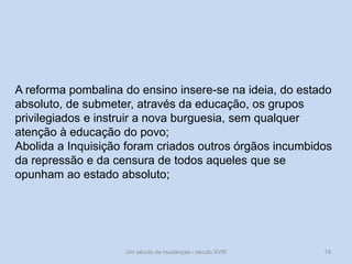 Um século de mudanças - século XVIII 19
A reforma pombalina do ensino insere-se na ideia, do estado
absoluto, de submeter, através da educação, os grupos
privilegiados e instruir a nova burguesia, sem qualquer
atenção à educação do povo;
Abolida a Inquisição foram criados outros órgãos incumbidos
da repressão e da censura de todos aqueles que se
opunham ao estado absoluto;
 