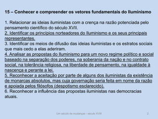Um século de mudanças - século XVIII 2
15 – Conhecer e compreender os vetores fundamentais do Iluminismo
1. Relacionar as ideias iluministas com a crença na razão potenciada pelo
pensamento científico do século XVII.
2. Identificar os princípios norteadores do Iluminismo e os seus principais
representantes.
3. Identificar os meios de difusão das ideias iluministas e os estratos sociais
que mais cedo a elas aderiram.
4. Analisar as propostas do Iluminismo para um novo regime político e social
baseado na separação dos poderes, na soberania da nação e no contrato
social, na tolerância religiosa, na liberdade de pensamento, na igualdade à
nascença e perante a lei.
5. Reconhecer a aceitação por parte de alguns dos iluministas da existência
de monarcas absolutos, mas cuja governação seria feita em nome da razão
e apoiada pelos filósofos (despotismo esclarecido).
6. Reconhecer a influência das propostas iluministas nas democracias
atuais.
 