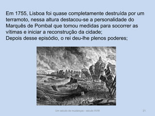 Um século de mudanças - século XVIII 21
Em 1755, Lisboa foi quase completamente destruída por um
terramoto, nessa altura destacou-se a personalidade do
Marquês de Pombal que tomou medidas para socorrer as
vítimas e iniciar a reconstrução da cidade;
Depois desse episódio, o rei deu-lhe plenos poderes;
 