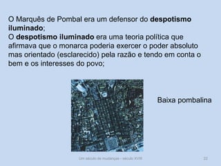 Um século de mudanças - século XVIII 22
O Marquês de Pombal era um defensor do despotismo
iluminado;
O despotismo iluminado era uma teoria política que
afirmava que o monarca poderia exercer o poder absoluto
mas orientado (esclarecido) pela razão e tendo em conta o
bem e os interesses do povo;
Baixa pombalina
 