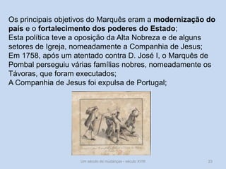 Um século de mudanças - século XVIII 23
Os principais objetivos do Marquês eram a modernização do
país e o fortalecimento dos poderes do Estado;
Esta política teve a oposição da Alta Nobreza e de alguns
setores de Igreja, nomeadamente a Companhia de Jesus;
Em 1758, após um atentado contra D. José I, o Marquês de
Pombal perseguiu várias famílias nobres, nomeadamente os
Távoras, que foram executados;
A Companhia de Jesus foi expulsa de Portugal;
 
