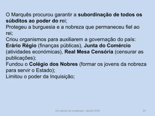 Um século de mudanças - século XVIII 24
O Marquês procurou garantir a subordinação de todos os
súbditos ao poder do rei;
Protegeu a burguesia e a nobreza que permaneceu fiel ao
rei;
Criou organismos para auxiliarem a governação do país:
Erário Régio (finanças públicas), Junta do Comércio
(atividades económicas), Real Mesa Censória (censurar as
publicações);
Fundou o Colégio dos Nobres (formar os jovens da nobreza
para servir o Estado);
Limitou o poder da Inquisição;
 