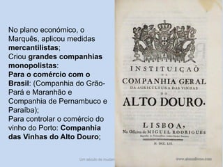 Um século de mudanças - século XVIII 25
No plano económico, o
Marquês, aplicou medidas
mercantilistas;
Criou grandes companhias
monopolistas:
Para o comércio com o
Brasil: (Companhia do Grão-
Pará e Maranhão e
Companhia de Pernambuco e
Paraíba);
Para controlar o comércio do
vinho do Porto: Companhia
das Vinhas do Alto Douro;
 