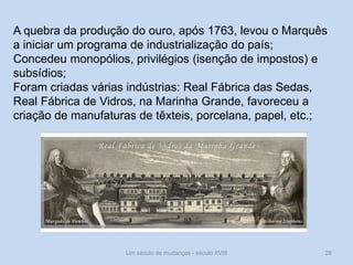 Um século de mudanças - século XVIII 26
A quebra da produção do ouro, após 1763, levou o Marquês
a iniciar um programa de industrialização do país;
Concedeu monopólios, privilégios (isenção de impostos) e
subsídios;
Foram criadas várias indústrias: Real Fábrica das Sedas,
Real Fábrica de Vidros, na Marinha Grande, favoreceu a
criação de manufaturas de têxteis, porcelana, papel, etc.;
 