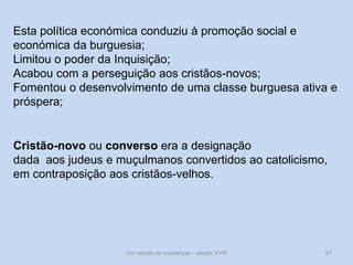 Um século de mudanças - século XVIII 27
Esta política económica conduziu à promoção social e
económica da burguesia;
Limitou o poder da Inquisição;
Acabou com a perseguição aos cristãos-novos;
Fomentou o desenvolvimento de uma classe burguesa ativa e
próspera;
Cristão-novo ou converso era a designação
dada aos judeus e muçulmanos convertidos ao catolicismo,
em contraposição aos cristãos-velhos.
 