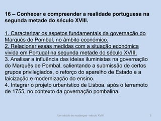 Um século de mudanças - século XVIII 3
16 – Conhecer e compreender a realidade portuguesa na
segunda metade do século XVIII.
1. Caracterizar os aspetos fundamentais da governação do
Marquês de Pombal, no âmbito económico.
2. Relacionar essas medidas com a situação económica
vivida em Portugal na segunda metade do século XVIII.
3. Analisar a influência das ideias iluministas na governação
do Marquês de Pombal, salientando a submissão de certos
grupos privilegiados, o reforço do aparelho de Estado e a
laicização e modernização do ensino.
4. Integrar o projeto urbanístico de Lisboa, após o terramoto
de 1755, no contexto da governação pombalina.
 