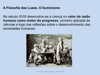 Um século de mudanças - século XVIII 4
A Filosofia das Luzes. O Iluminismo
No século XVIII desenvolve-se a crença no valor da razão
humana como motor do progresso, primeiro aplicada às
ciências e logo nas reflexões sobre o desenvolvimento das
sociedades humanas;
 