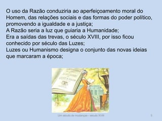 Um século de mudanças - século XVIII 5
O uso da Razão conduziria ao aperfeiçoamento moral do
Homem, das relações sociais e das formas do poder político,
promovendo a igualdade e a justiça;
A Razão seria a luz que guiaria a Humanidade;
Era a saídas das trevas, o século XVIII, por isso ficou
conhecido por século das Luzes;
Luzes ou Humanismo designa o conjunto das novas ideias
que marcaram a época;
 