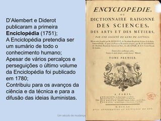 Um século de mudanças - século XVIII 8
D’Alembert e Diderot
publicaram a primeira
Enciclopédia (1751);
A Enciclopédia pretendia ser
um sumário de todo o
conhecimento humano;
Apesar de vários percalços e
perseguições o último volume
da Enciclopédia foi publicado
em 1780;
Contribuiu para os avanços da
ciência e da técnica e para a
difusão das ideias iluministas.
 
