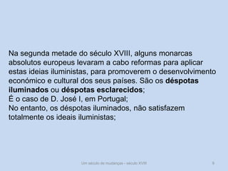 Um século de mudanças - século XVIII 9
Na segunda metade do século XVIII, alguns monarcas
absolutos europeus levaram a cabo reformas para aplicar
estas ideias iluministas, para promoverem o desenvolvimento
económico e cultural dos seus países. São os déspotas
iluminados ou déspotas esclarecidos;
É o caso de D. José I, em Portugal;
No entanto, os déspotas iluminados, não satisfazem
totalmente os ideais iluministas;
 