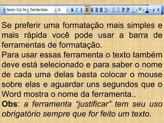 Se preferir uma formatação mais simples e mais rápida você pode usar a barra de ferramentas de formatação. Para usar essas ferramenta o texto também deve está selecionado e para saber o nome de cada uma delas basta colocar o mouse sobre elas e aguardar uns segundos que o Word mostra o nome da ferramenta.. Obs :  a ferramenta “justificar” tem seu uso obrigatório sempre que for feito um texto. 