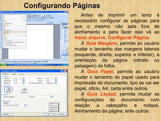 Configurando Páginas Antes de imprimir um texto é necessário configurar as páginas para que o mesmo não saia fora de alinhamento e para fazer isso vá ao  menu arquivo ,  Configurar Página. A  Guia Margens , permite ao usuário mudar o tamanho das margens laterais (esquerda, direita, superior e inferior), a orientação da página (retrato ou paisagem) da folha. A  Guia Papel ,  permite ao usuário mudar o tamanho do papel usado para impressão do documento, tipo se vai ser papel, oficio, A4, carta entre outros. A  Guia Layout ,  permite mudar as configurações do documento com relação a cabeçalho e rodapé, Alinhamento da página, ente outros. 