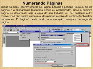 Numerando Páginas Clique no menu Inserir/Números de Página. Escolha a posição (Inicio ou fim da página) e o alinhamento (esquerda direita ou centralizada). Caso a primeira página do documento seja a capa do seu trabalho, ou por qualquer outro motivo você não queira numerá-la, desmarque a caixa de verificação “Mostrar número na 1ª Página”, deste modo, a numeração começara da segunda página.  