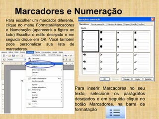 Marcadores e Numeração Para inserir Marcadores no seu texto, selecione os parágrafos desejados e em seguida clique no botão Marcadores, na barra de formatação  Para escolher um marcador diferente, clique no menu Formatar/Marcadores e Numeração (aparecerá a figura ao lado) Escolha o estilo desejado e em seguida clique em OK. Você também pode personalizar sua lista de marcadores.  