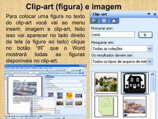 Clip-art (figura) e imagem Para colocar uma figura no texto do clip-art você vai ao menu inserir, imagem e clip-art, feito isso vai aparecer no lado direito da tela (a figura ao lado) clique no botão “IR” que o Word mostrará todas as figuras disponíveis no clip-art. 