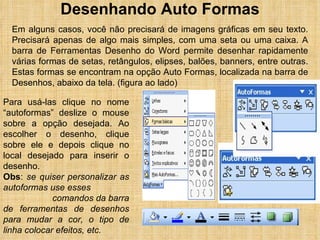 Desenhando Auto Formas Em alguns casos, você não precisará de imagens gráficas em seu texto. Precisará apenas de algo mais simples, com uma seta ou uma caixa. A barra de Ferramentas Desenho do Word permite desenhar rapidamente várias formas de setas, retângulos, elipses, balões, banners, entre outras. Estas formas se encontram na opção Auto Formas, localizada na barra de Desenhos, abaixo da tela. (figura ao lado) Para usá-las clique no nome “autoformas” deslize o mouse sobre a opção desejada. Ao escolher o desenho, clique sobre ele e depois clique no local desejado para inserir o desenho. Obs :  se quiser personalizar as autoformas use esses  comandos da barra de ferramentas de desenhos para mudar a cor, o tipo de linha colocar efeitos, etc. 