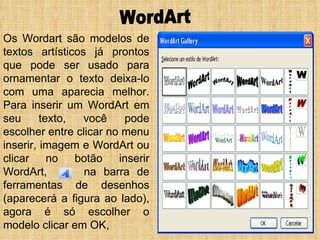 WordArt Os Wordart são modelos de textos artísticos já prontos que pode ser usado para ornamentar o texto deixa-lo com uma aparecia melhor. Para inserir um WordArt em seu texto, você pode escolher entre clicar no menu inserir, imagem e WordArt ou clicar no botão inserir WordArt,  na barra de ferramentas de desenhos (aparecerá a figura ao lado), agora é só escolher o modelo clicar em OK,  