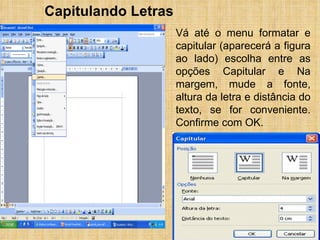 Capitulando Letras Vá até o menu formatar e capitular (aparecerá a figura ao lado) escolha entre as opções Capitular e Na margem, mude a fonte, altura da letra e distância do texto, se for conveniente. Confirme com OK. 