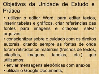 •  utilizar o editor Word, para editar textos, inserir tabelas e gráficos, criar referências das fontes para imagens e citações, salvar arquivos •  conscientizar sobre o cuidado com os direitos autorais, citando sempre as fontes de onde foram retirados os materiais (trechos de textos, citações, imagens, tabelas, etc.) que utilizamos; •  enviar mensagens eletrônicas com anexos •  utilizar o Google Documents; Objetivos da Unidade de Estudo e Prática 