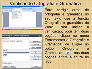 Para corrigir erros de ortografia e gramática no seu texto use a função Ortografia e gramática do Word. Para iniciar a verificação, você tem duas opções: clique no menu Ferramentas e Ortografia e Gramática; ou Clique no botão Ortografia e Gramática;  nas duas opções abrirá a figura ao lado. Verificando Ortografia e Gramática 