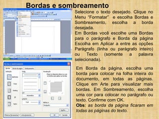 Bordas e sombreamento Selecione o texto desejado. Clique no Menu “Formatar”  e escolha Bordas e Sombreamento, escolha a borda desejada. Em Bordas você escolhe uma Bordas para o parágrafo e Borda da página Escolha em Aplicar a entre as opções Parágrafo (linha ou parágrafo inteiro) ou Texto (somente a palavra selecionada). Em Borda da página, escolha uma borda para colocar na folha inteira do documento, em todas as páginas. Clique em Arte para visualizar mais bordas. Em Sombreamento, escolha uma cor para colocar no parágrafo ou texto. Confirme com OK. Obs :  as borda da página ficaram em todas as páginas do texto. 