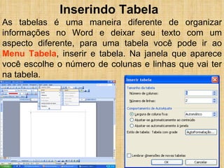 Inserindo Tabela As tabelas é uma maneira diferente de organizar informações no Word e deixar seu texto com um aspecto diferente, para uma tabela você pode ir ao  Menu Tabela , inserir e tabela. Na janela que aparece você escolhe o número de colunas e linhas que vai ter na tabela. 
