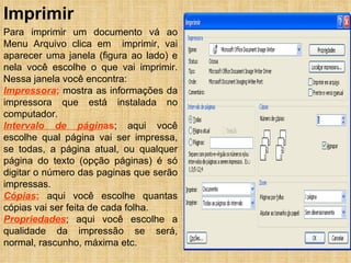 Imprimir Para imprimir um documento vá ao Menu Arquivo clica em  imprimir, vai aparecer uma janela (figura ao lado) e nela você escolhe o que vai imprimir. Nessa janela você encontra: Impressora ;  mostra as informações da impressora que está instalada no computador. Intervalo de págin as ; aqui você escolhe qual página vai ser impressa, se todas, a página atual, ou qualquer página do texto (opção páginas) é só digitar o número das paginas que serão impressas. Cópias ;  aqui você escolhe quantas cópias vai ser feita de cada folha. Propriedades ; aqui você escolhe a qualidade da impressão se será, normal, rascunho, máxima etc. 