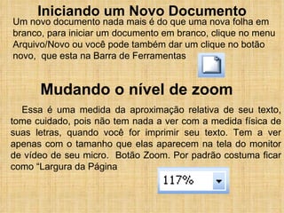 Iniciando um Novo Documento Um novo documento nada mais é do que uma nova folha em branco, para iniciar um documento em branco, clique no menu Arquivo/Novo ou você pode também dar um clique no botão novo,  que esta na Barra de Ferramentas  Mudando o nível de zoom Essa é uma medida da aproximação relativa de seu texto, tome cuidado, pois não tem nada a ver com a medida física de suas letras, quando você for imprimir seu texto. Tem a ver apenas com o tamanho que elas aparecem na tela do monitor de vídeo de seu micro.  Botão Zoom. Por padrão costuma ficar como “Largura da Página 