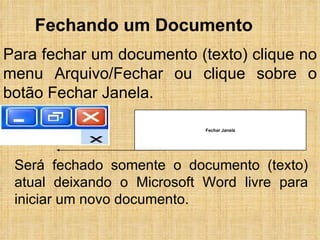 Fechando um Documento Para fechar um documento (texto) clique no menu Arquivo/Fechar ou clique sobre o botão Fechar Janela. Será fechado somente o documento (texto) atual deixando o Microsoft Word livre para iniciar um novo documento. Fechar Janela 