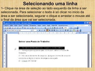 Selecionando uma linha 1- Clique na área de seleção ao lado esquerdo da linha a ser selecionada. Para selecionar o texto é só clicar no inicio da área a ser selecionada, segurar o clique e arrastar o mouse até o final da área que vai ser selecionada. 